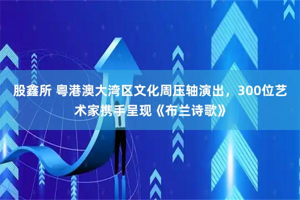 股鑫所 粤港澳大湾区文化周压轴演出，300位艺术家携手呈现《布兰诗歌》