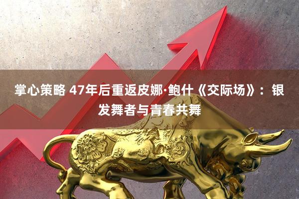 掌心策略 47年后重返皮娜·鲍什《交际场》：银发舞者与青春共舞