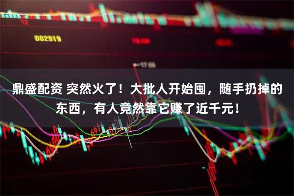 鼎盛配资 突然火了！大批人开始囤，随手扔掉的东西，有人竟然靠它赚了近千元！