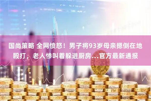 国尚策略 全网愤怒！男子将93岁母亲摁倒在地殴打，老人惨叫着躲进厨房…官方最新通报