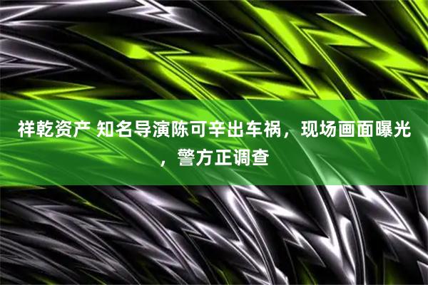 祥乾资产 知名导演陈可辛出车祸，现场画面曝光，警方正调查