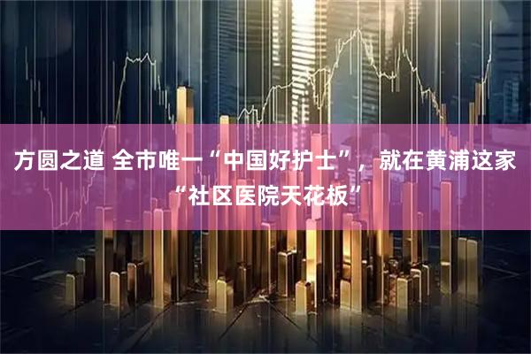 方圆之道 全市唯一“中国好护士”，就在黄浦这家“社区医院天花板”