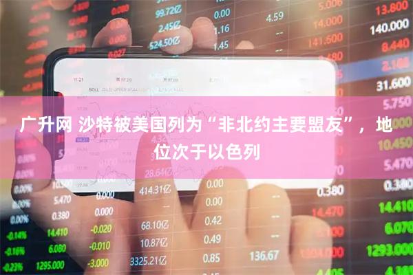广升网 沙特被美国列为“非北约主要盟友”，地位次于以色列