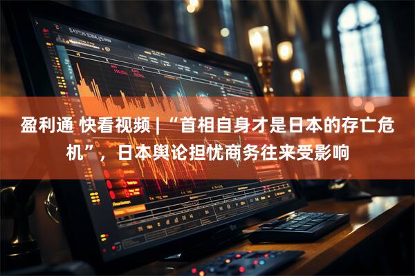 盈利通 快看视频 | “首相自身才是日本的存亡危机”，日本舆论担忧商务往来受影响