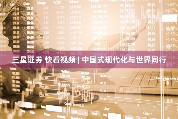 三星证券 快看视频 | 中国式现代化与世界同行