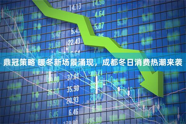 鼎冠策略 暖冬新场景涌现，成都冬日消费热潮来袭