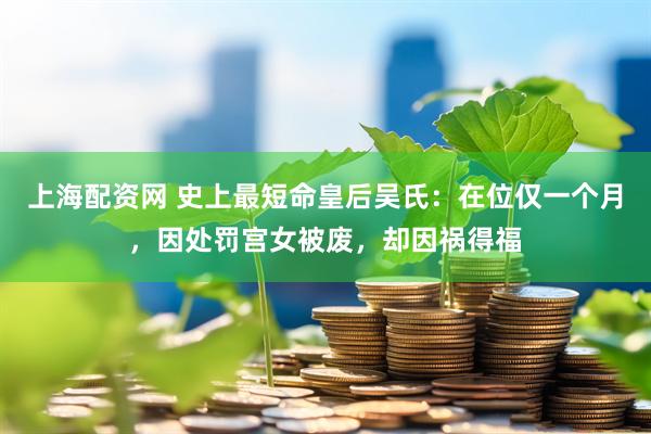 上海配资网 史上最短命皇后吴氏：在位仅一个月，因处罚宫女被废，却因祸得福