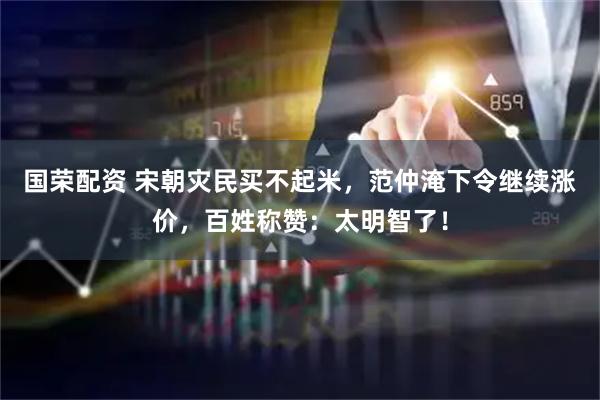 国荣配资 宋朝灾民买不起米，范仲淹下令继续涨价，百姓称赞：太明智了！