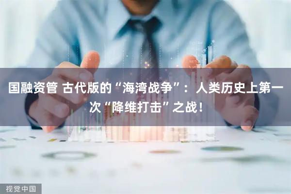 国融资管 古代版的“海湾战争”：人类历史上第一次“降维打击”之战！