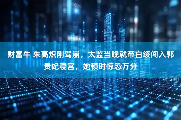 财富牛 朱高炽刚驾崩，太监当晚就带白绫闯入郭贵妃寝宫，她顿时惊恐万分