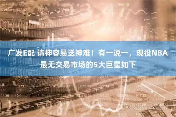 广发E配 请神容易送神难！有一说一，现役NBA最无交易市场的5大巨星如下