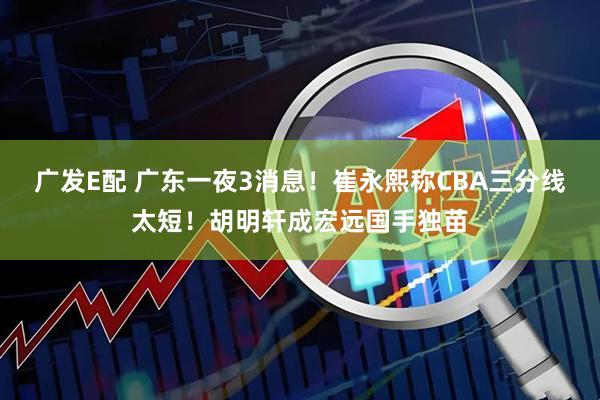 广发E配 广东一夜3消息！崔永熙称CBA三分线太短！胡明轩成宏远国手独苗