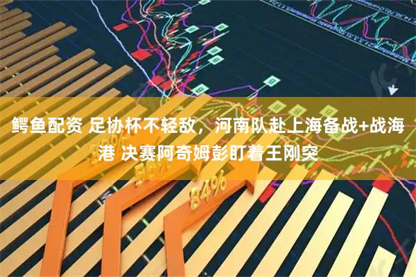 鳄鱼配资 足协杯不轻敌，河南队赴上海备战+战海港 决赛阿奇姆彭盯着王刚突