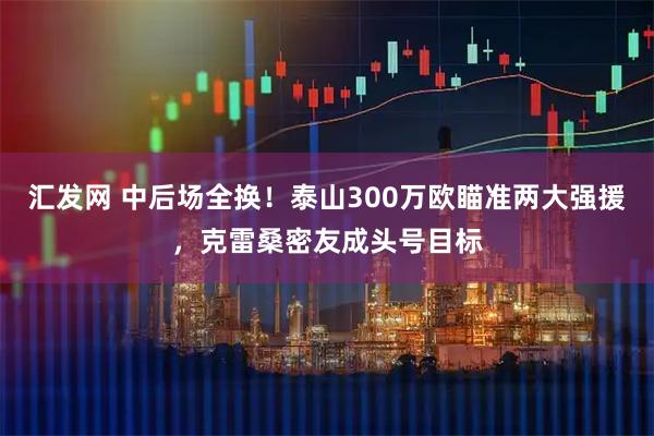 汇发网 中后场全换！泰山300万欧瞄准两大强援，克雷桑密友成头号目标