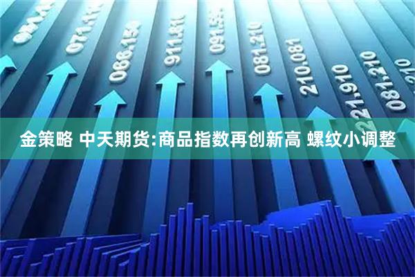 金策略 中天期货:商品指数再创新高 螺纹小调整