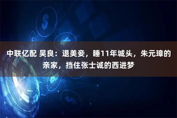 中联亿配 吴良：退美妾，睡11年城头，朱元璋的亲家，挡住张士诚的西进梦