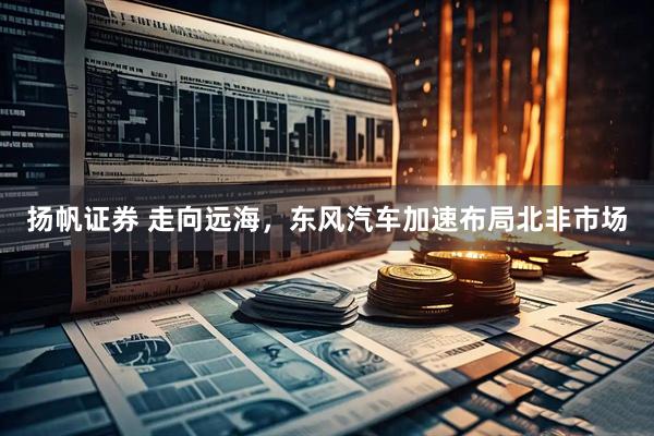 扬帆证券 走向远海，东风汽车加速布局北非市场