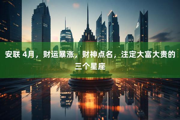 安联 4月，财运暴涨，财神点名，注定大富大贵的三个星座