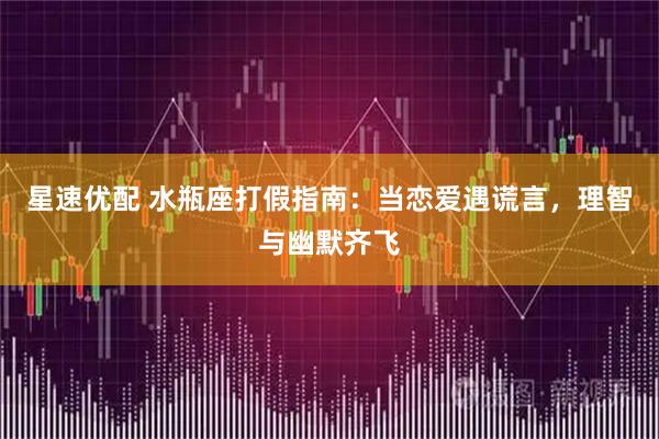 星速优配 水瓶座打假指南：当恋爱遇谎言，理智与幽默齐飞
