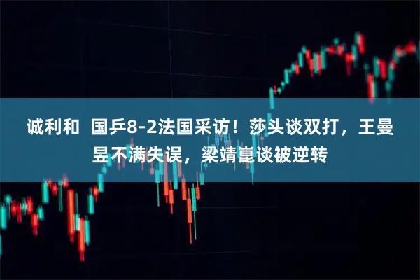 诚利和  国乒8-2法国采访！莎头谈双打，王曼昱不满失误，梁靖崑谈被逆转
