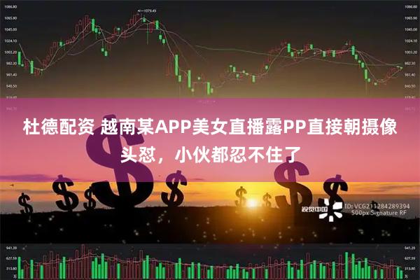 杜德配资 越南某APP美女直播露PP直接朝摄像头怼，小伙都忍不住了
