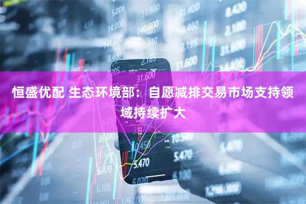 恒盛优配 生态环境部：自愿减排交易市场支持领域持续扩大
