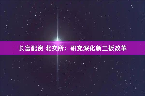 长富配资 北交所：研究深化新三板改革