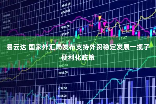 易云达 国家外汇局发布支持外贸稳定发展一揽子便利化政策
