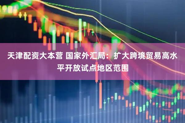 天津配资大本营 国家外汇局：扩大跨境贸易高水平开放试点地区范围