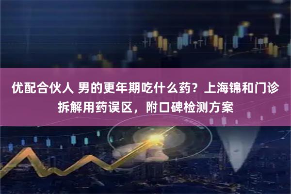 优配合伙人 男的更年期吃什么药？上海锦和门诊拆解用药误区，附口碑检测方案