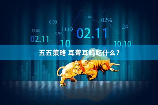 五五策略 耳聋耳鸣吃什么？