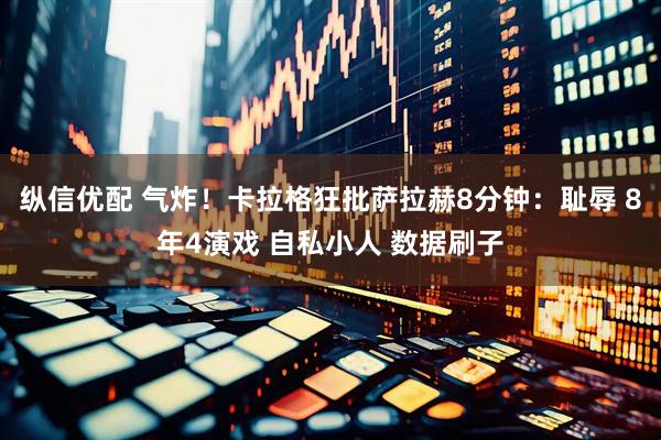 纵信优配 气炸！卡拉格狂批萨拉赫8分钟：耻辱 8年4演戏 自私小人 数据刷子