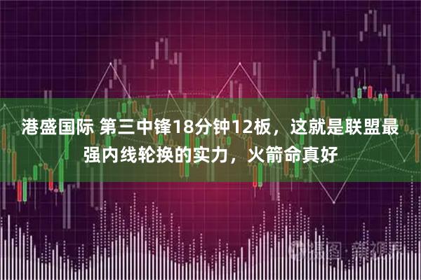 港盛国际 第三中锋18分钟12板，这就是联盟最强内线轮换的实力，火箭命真好
