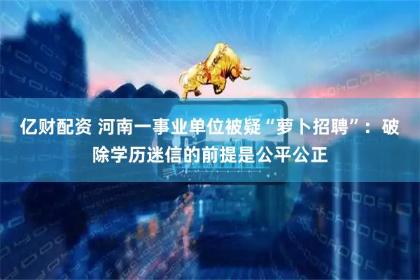 亿财配资 河南一事业单位被疑“萝卜招聘”：破除学历迷信的前提是公平公正