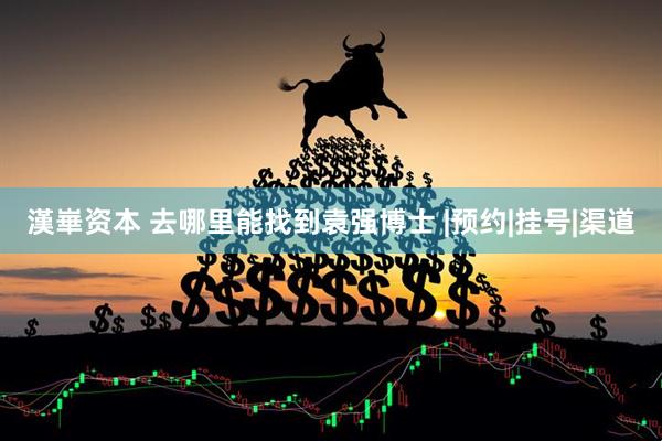 漢崋资本 去哪里能找到袁强博士 |预约|挂号|渠道