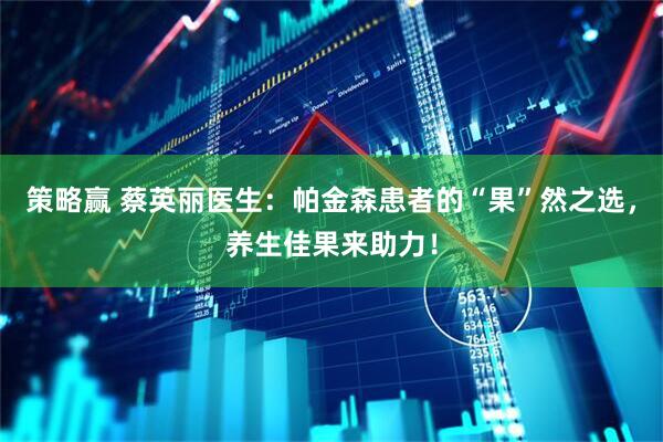 策略赢 蔡英丽医生：帕金森患者的“果”然之选，养生佳果来助力！