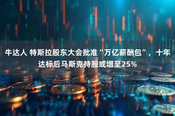 牛达人 特斯拉股东大会批准“万亿薪酬包”，十年达标后马斯克持股或增至25%