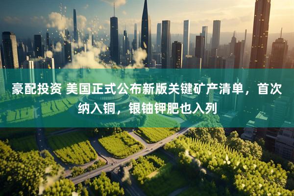 豪配投资 美国正式公布新版关键矿产清单，首次纳入铜，银铀钾肥也入列