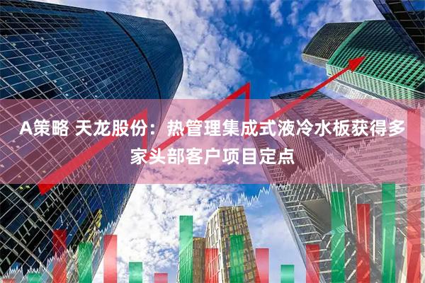A策略 天龙股份：热管理集成式液冷水板获得多家头部客户项目定点