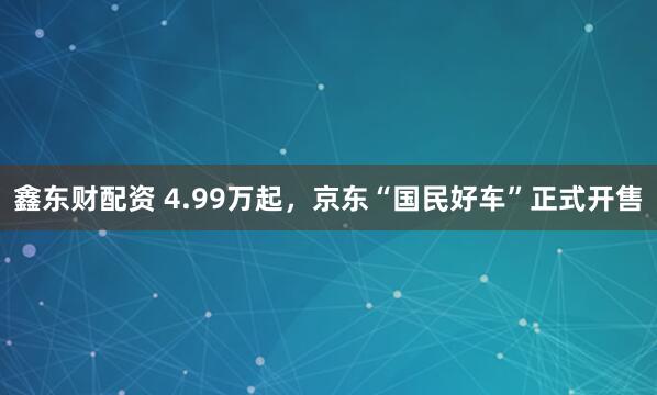 鑫东财配资 4.99万起，京东“国民好车”正式开售