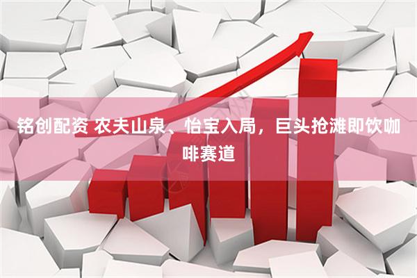 铭创配资 农夫山泉、怡宝入局，巨头抢滩即饮咖啡赛道