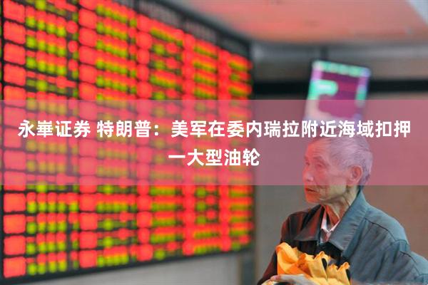 永崋证券 特朗普：美军在委内瑞拉附近海域扣押一大型油轮
