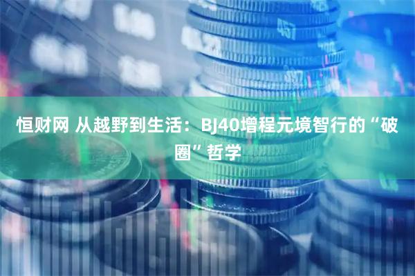 恒财网 从越野到生活：BJ40增程元境智行的“破圈”哲学