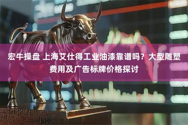 宏牛操盘 上海艾仕得工业油漆靠谱吗？大型雕塑费用及广告标牌价格探讨