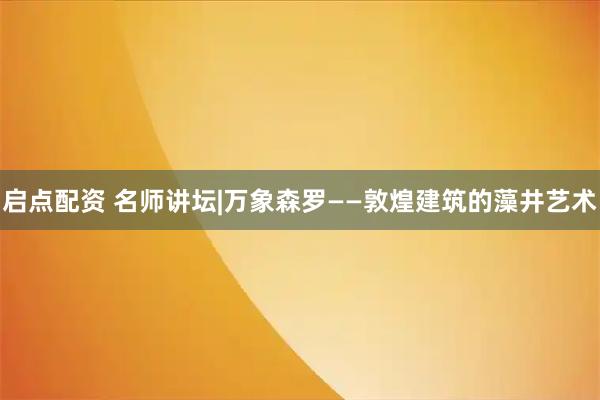 启点配资 名师讲坛|万象森罗——敦煌建筑的藻井艺术