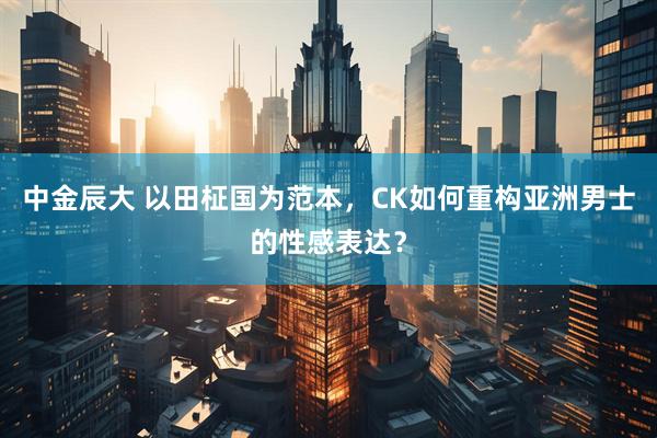 中金辰大 以田柾国为范本，CK如何重构亚洲男士的性感表达？