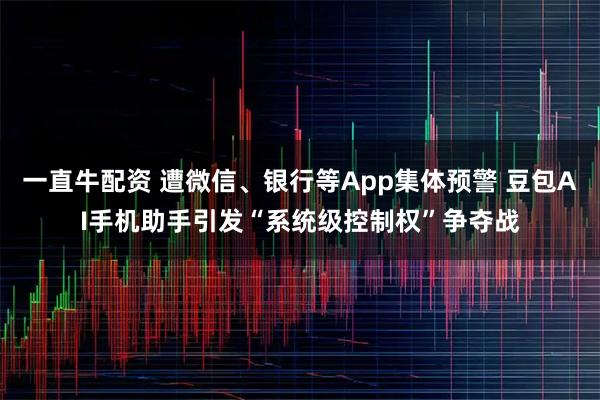 一直牛配资 遭微信、银行等App集体预警 豆包AI手机助手引发“系统级控制权”争夺战