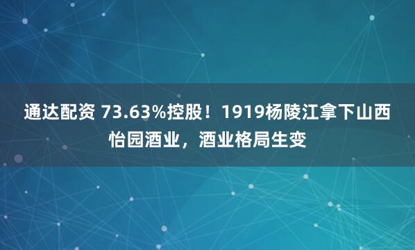 通达配资 73.63%控股！1919杨陵江拿下山西怡园酒业，酒业格局生变