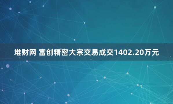 堆财网 富创精密大宗交易成交1402.20万元