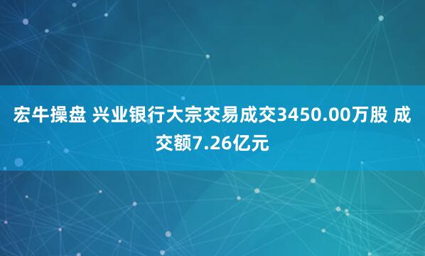 宏牛操盘 兴业银行大宗交易成交3450.00万股 成交额7.26亿元